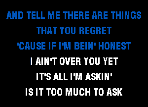 AND TELL ME THERE ARE THINGS
THAT YOU REGRET
'CAUSE IF I'M BEIH' HONEST
I AIN'T OVER YOU YET
IT'S ALL I'M ASKIH'

IS IT TOO MUCH TO ASK