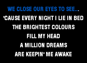 WE CLOSE OUR EYES TO SEE...
'CAUSE EVERY HIGHTI LIE IH BED
THE BRIGHTEST COLOURS
FILL MY HEAD
A MILLION DREAMS
ARE KEEPIH' ME AWAKE