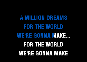 A MILLION DREAMS
FOR THE WORLD
WE'RE GONNA MAKE...
FOR THE WORLD

WE'RE GONNA MAKE l