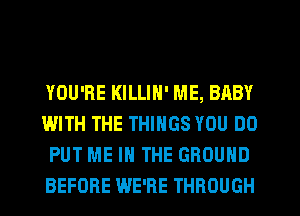 YOU'RE KILLIH' ME, BABY
WITH THE THINGS YOU DO
PUT ME IN THE GROUND
BEFORE WE'RE THROUGH