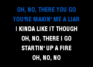 OH, NO, THERE YOU GO
YOU'RE MAKIN' ME A LIAR
IKINDA LIKE IT THOUGH
OH, HO, THERE I GO
STRRTIN' UP A FIRE
OH, H0, H0