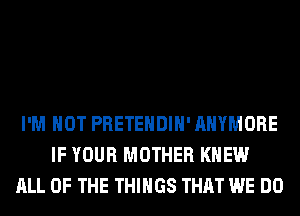 I'M NOT PRETEHDIH' AHYMORE
IF YOUR MOTHER KNEW
ALL OF THE THINGS THAT WE DO