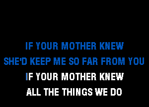 IF YOUR MOTHER KNEW
SHE'D KEEP ME SO FAR FROM YOU
IF YOUR MOTHER KNEW
ALL THE THINGS WE DO
