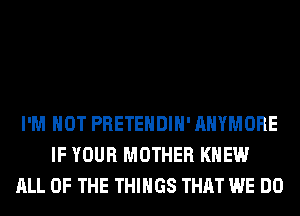 I'M NOT PRETEHDIH' AHYMORE
IF YOUR MOTHER KNEW
ALL OF THE THINGS THAT WE DO