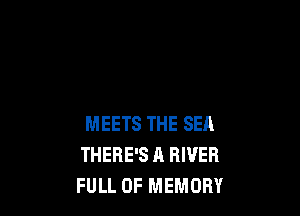 MEETS THE SEA
THERE'S A RIVER
FULL OF MEMORY