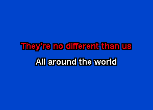 They're no different than us

All around the world