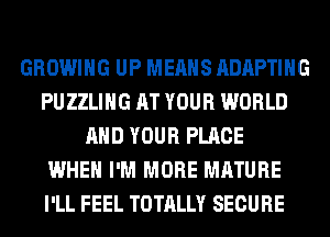 GROWING UP MEANS ADAPTIHG
PUZZLIHG AT YOUR WORLD
AND YOUR PLACE
WHEN I'M MORE MATURE
I'LL FEEL TOTALLY SECURE
