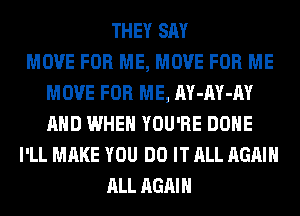 THEY SAY
MOVE FOR ME, MOVE FOR ME
MOVE FOR ME, AY-AY-AY
AND WHEN YOU'RE DONE
I'LL MAKE YOU DO IT ALL AGAIN
ALL AGAIN