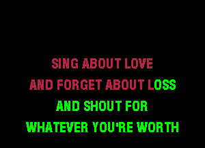 SING ABOUT LOVE
AND FORGET ABOUT LOSS
AND SHOUT FOR
WHATEVER YOU'RE WORTH