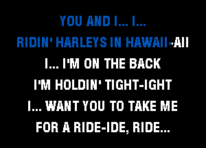 YOU AND I... l...
RIDIH' HARLEYS IH HAWAIl-AII
l... I'M ON THE BACK
I'M HOLDIH' TlGHT-IGHT
I... WANT YOU TO TAKE ME
FOR A RlDE-IDE, RIDE...
