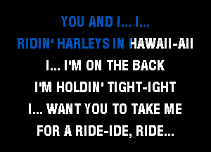 YOU AND I... l...
RIDIH' HARLEYS IH HAWAIl-AII
l... I'M ON THE BACK
I'M HOLDIH' TlGHT-IGHT
I... WANT YOU TO TAKE ME
FOR A RlDE-IDE, RIDE...