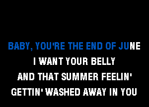 BABY, YOU'RE THE END OF JUNE
I WANT YOUR BELLY
AND THAT SUMMER FEELIH'
GETTIH' WASHED AWAY IH YOU