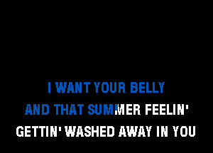 I WANT YOUR BELLY
AND THAT SUMMER FEELIH'
GETTIH' WASHED AWAY IH YOU