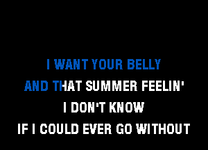 I WANT YOUR BELLY
MID THAT SUMMER FEELIII'
I DON'T KNOW
IF I COULD EVER GO WITHOUT