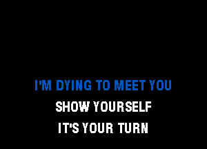 I'M DYING TO MEET YOU
SHOW YOURSELF
IT'S YOUR TURN