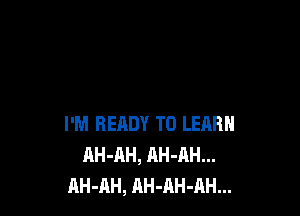 I'M READY TO LEARN
AH-AH, AH-AH...
AH-AH, AH-AH-AH...