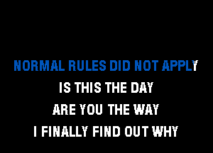 NORMAL RULES DID NOT APPLY
IS THIS THE DAY
ARE YOU THE WAY
I FINALLY FIND OUT WHY