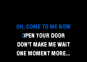 0H, COME TO ME NOW
OPEN YOUR DOOR
DON'T MAKE ME WAIT

ONE MOMENT MORE... I