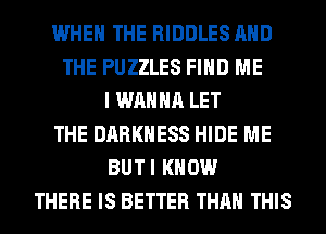 WHEN THE RIDDLES AND
THE PUZZLES FIND ME
I WANNA LET
THE DARKNESS HIDE ME
BUTI KNOW
THERE IS BETTER THAN THIS