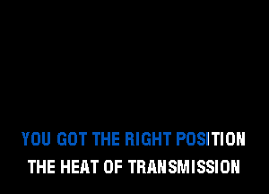 YOU GOT THE RIGHT POSITION
THE HEAT 0F TRANSMISSION