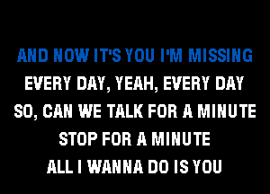 AND HOW IT'S YOU I'M MISSING
EVERY DAY, YEAH, EVERY DAY
80, CAN WE TALK FOR A MINUTE
STOP FOR A MINUTE
ALL I WANNA DO IS YOU