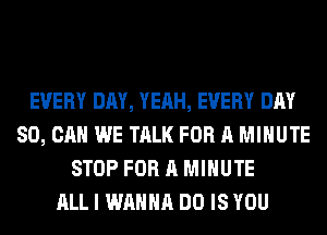EVERY DAY, YEAH, EVERY DAY
80, CAN WE TALK FOR A MINUTE
STOP FOR A MINUTE
ALL I WANNA DO IS YOU