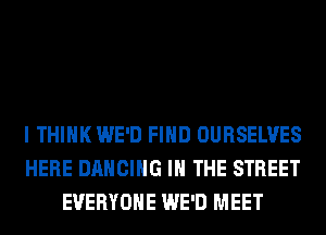 I THINK WE'D FIND OURSELVES
HERE DANCING IN THE STREET
EVERYONE WE'D MEET