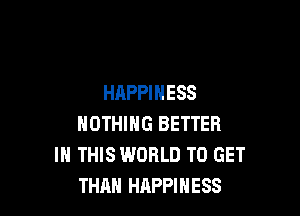 HAPPINESS

NOTHING BETTER
IN THIS WORLD TO GET
THAN HAPPINESS