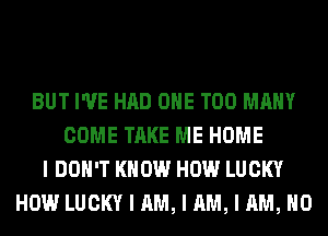 BUT I'VE HAD OIIE TOO MANY
COME TAKE ME HOME
I DON'T KNOW HOW LUCKY
HOW LUCKY I AM, I AM, I AM, NO