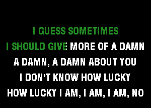 I GUESS SOMETIMES
I SHOULD GIVE MORE OF A DAMN
A DAMN, A DAMN ABOUT YOU
I DON'T KNOW HOW LUCKY
HOW LUCKY I AM, I AM, I AM, NO