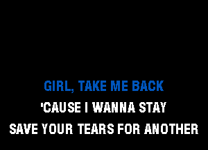 GIRL, TAKE ME BACK
'CAU SE I WANNA STAY
SAVE YOUR TEARS FOR ANOTHER