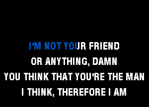 I'M NOT YOUR FRIEND
0R ANYTHING, DAMN
YOU THINK THAT YOU'RE THE MAN
I THINK, THEREFORE I AM