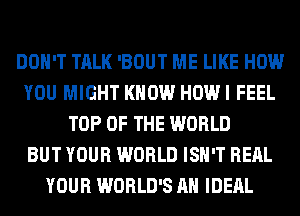 DON'T TALK 'BOUT ME LIKE HOW
YOU MIGHT KNOW HOW I FEEL
TOP OF THE WORLD
BUT YOUR WORLD ISN'T RERL
YOUR WORLD'S AH IDERL