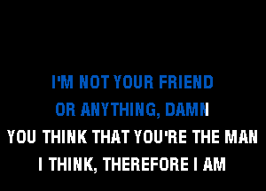 I'M NOT YOUR FRIEND
0R ANYTHING, DAMN
YOU THINK THAT YOU'RE THE MAN
I THINK, THEREFORE I AM