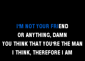 I'M NOT YOUR FRIEND
0R ANYTHING, DAMN
YOU THINK THAT YOU'RE THE MAN
I THINK, THEREFORE I AM