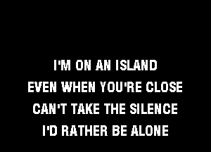 I'M ON AN ISLAND
EVEN WHEN YOU'RE CLOSE
CAN'T TAKE THE SILENCE
I'D RATHER BE ALONE