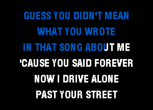 GUESS YOU DIDN'T MEAN
WHAT YOU WROTE
IN THAT SONG ABOUT ME
'CAUSE YOU SAID FOREVER
NOW I DRIVE ALONE

PAST YOUR STREET l