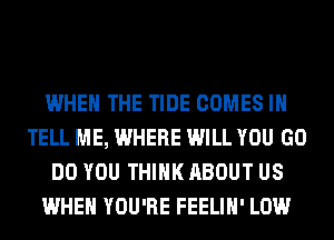 WHEN THE TIDE COMES I
TELL ME, WHERE WILL YOU GO
DO YOU THINK ABOUT US
WHEN YOU'RE FEELIH' LOW