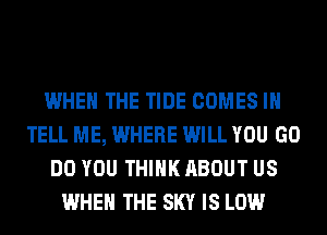 WHEN THE TIDE COMES I
TELL ME, WHERE WILL YOU GO
DO YOU THINK ABOUT US
WHEN THE SKY IS LOW
