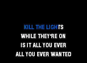 KILL THE LIGHTS

WHILE THEY'RE 0
IS IT ALL YOU EVER
ALL YOU EVER WANTED