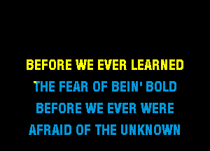 BEFORE WE EVER LEARNED
THE FEAR OF BEIH' BOLD
BEFORE WE EVER WERE

AFRAID OF THE UNKNOWN
