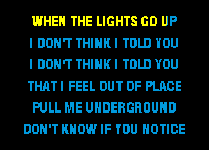 WHEN THE LIGHTS GO UP

I DON'T THINK I TOLD YOU
I DON'T THINK I TOLD YOU
THAT I FEEL OUT OF PLACE

PULL ME UNDERGROUND
DON'T KNOW IF YOU NOTICE