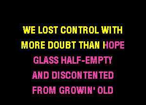 WE LOST CONTROL WITH
MORE DOUBT THAN HOPE
GLASS HALF-EMPTY
AND DISCOHTEHTED
FROM GROWIH' OLD