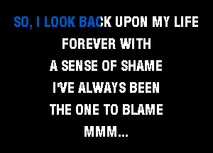 SO, I LOOK BACK UPON MY LIFE
FOREVER WITH
A SENSE 0F SHAME
I'VE ALWAYS BEEN
THE ONE TO BLAME
MMM...