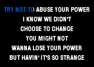 TRY NOT TO ABUSE YOUR POWER
I KNOW WE DIDN'T
CHOOSE TO CHANGE
YOU MIGHT HOT
WANNA LOSE YOUR POWER
BUT HAVIH' IT'S SO STRANGE