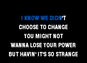 I KNOW WE DIDN'T
CHOOSE TO CHANGE
YOU MIGHT HOT
WANNA LOSE YOUR POWER
BUT HAVIH' IT'S SO STRANGE