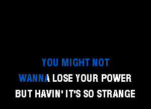 YOU MIGHT HOT
WANNA LOSE YOUR POWER
BUT HAVIH' IT'S SD STRANGE