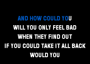 AND HOW COULD YOU
WILL YOU ONLY FEEL BAD
WHEN THEY FIND OUT
IF YOU COULD TAKE IT ALL BACK
WOULD YOU