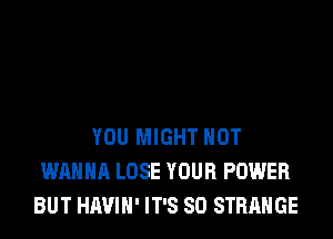 YOU MIGHT HOT
WANNA LOSE YOUR POWER
BUT HAVIH' IT'S SD STRANGE