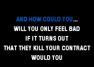AND HOW COULD YOU...
WILL YOU ONLY FEEL BAD
IF IT TURNS OUT
THAT THEY KILL YOUR COHTRRCT
WOULD YOU